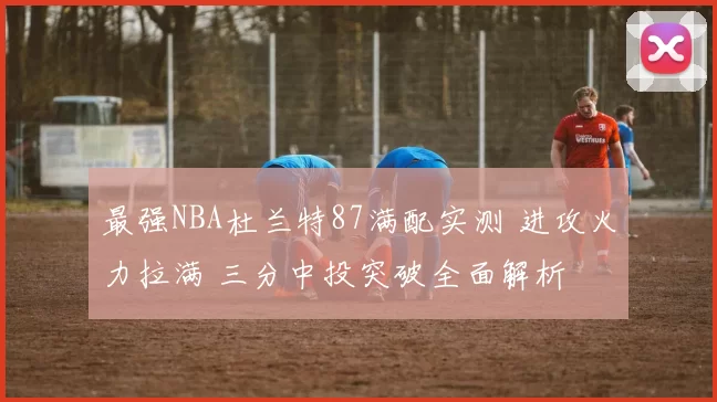 最强NBA杜兰特87满配实测 进攻火力拉满 三分中投突破全面解析