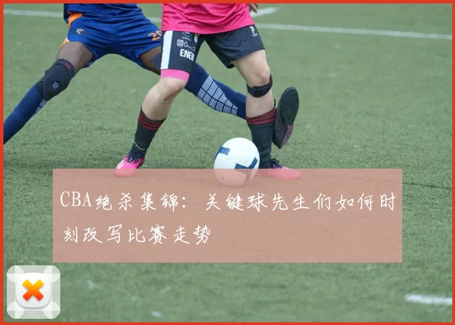 CBA绝杀集锦：关键球先生们如何时刻改写比赛走势