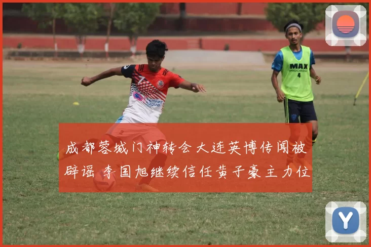 成都蓉城门神转会大连英博传闻被辟谣 李国旭继续信任黄子豪主力位置_比赛_老将