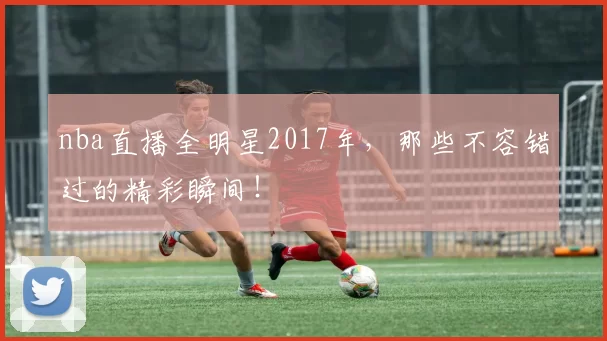 nba直播全明星2017年，那些不容错过的精彩瞬间！