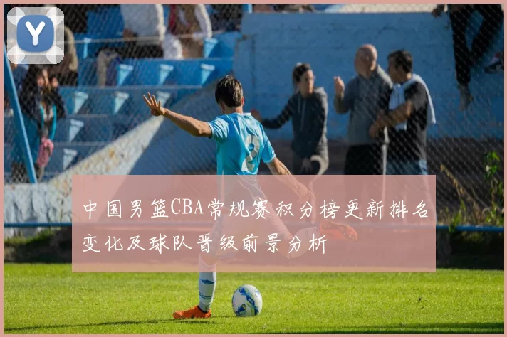 中国男篮CBA常规赛积分榜更新排名变化及球队晋级前景分析