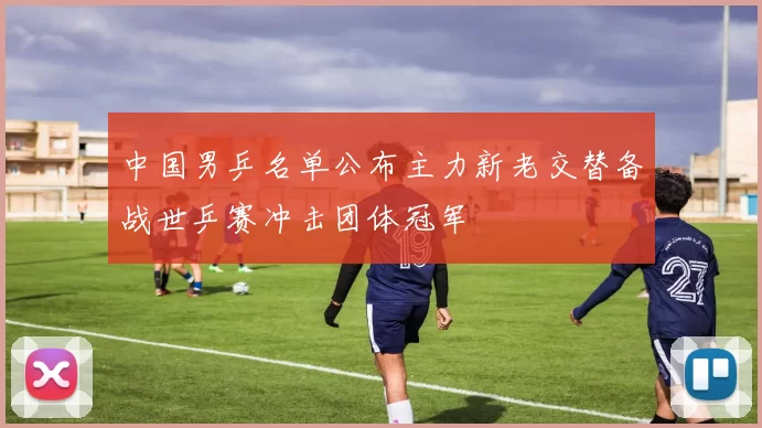 中国男乒名单公布主力新老交替备战世乒赛冲击团体冠军