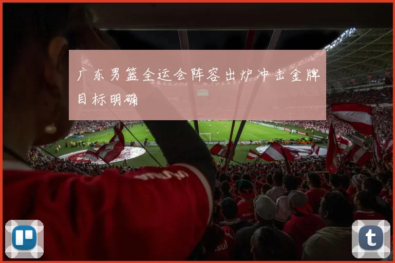 广东男篮全运会阵容出炉冲击金牌目标明确