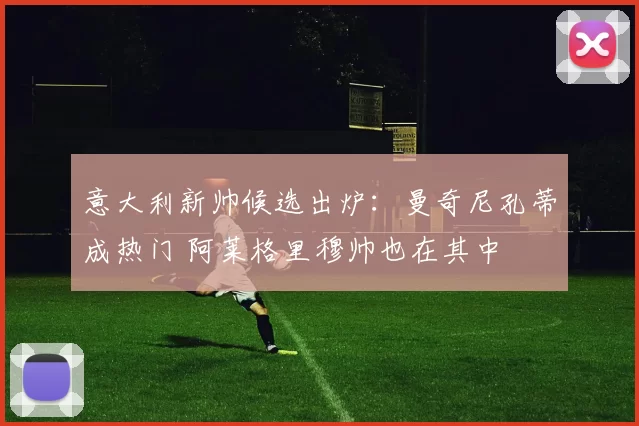 意大利新帅候选出炉：曼奇尼孔蒂成热门 阿莱格里穆帅也在其中