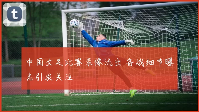 中国女足比赛录像流出 备战细节曝光引发关注