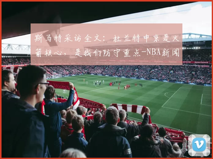 斯马特采访全文：杜兰特申京是火箭核心，是我们防守重点-NBA新闻