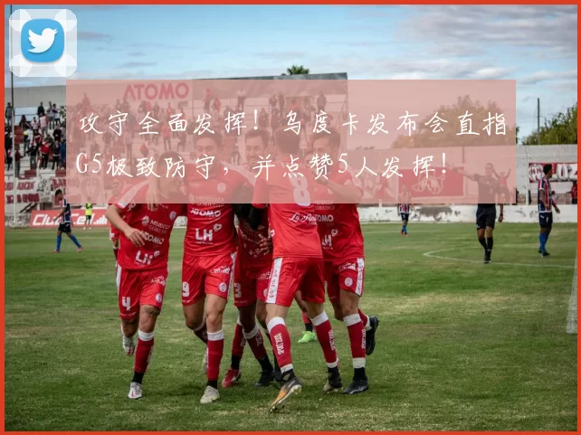 攻守全面发挥！乌度卡发布会直指G5极致防守，并点赞5人发挥！