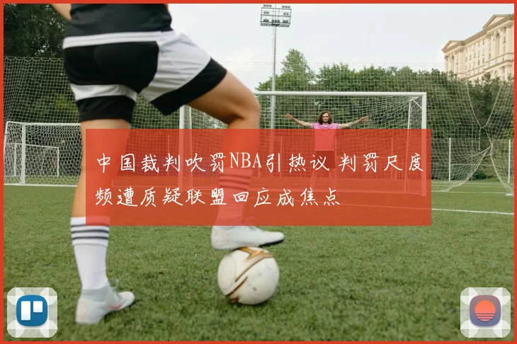 中国裁判吹罚NBA引热议 判罚尺度频遭质疑联盟回应成焦点