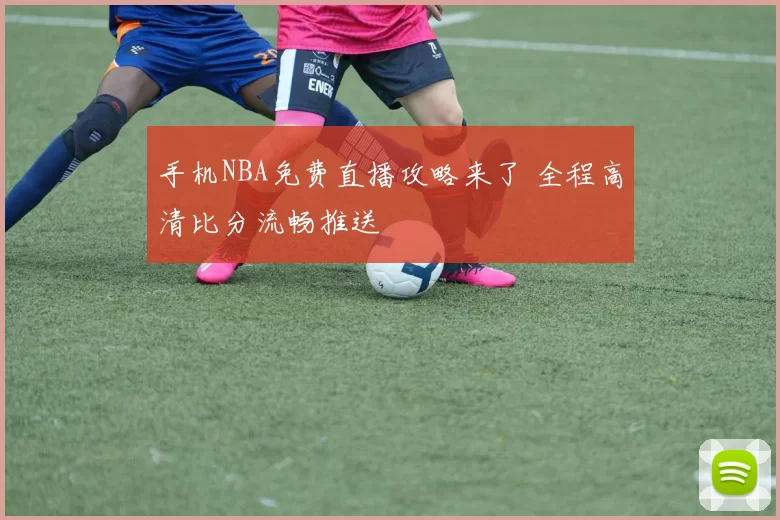 手机NBA免费直播攻略来了 全程高清比分流畅推送
