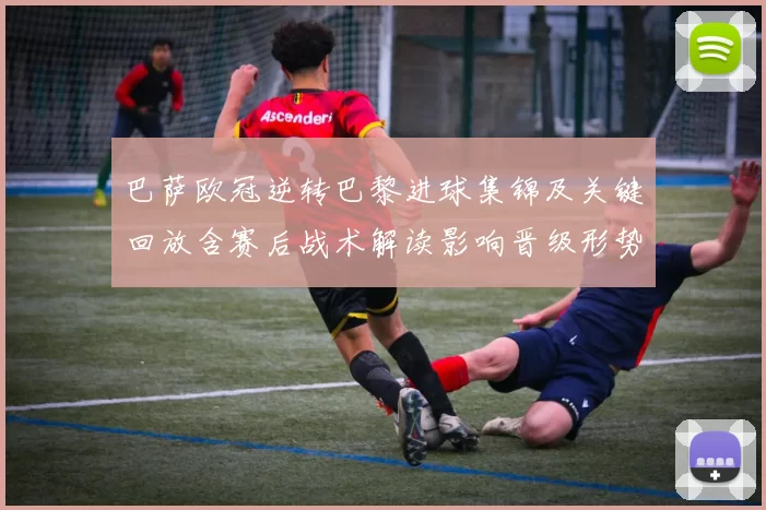 巴萨欧冠逆转巴黎进球集锦及关键回放含赛后战术解读影响晋级形势