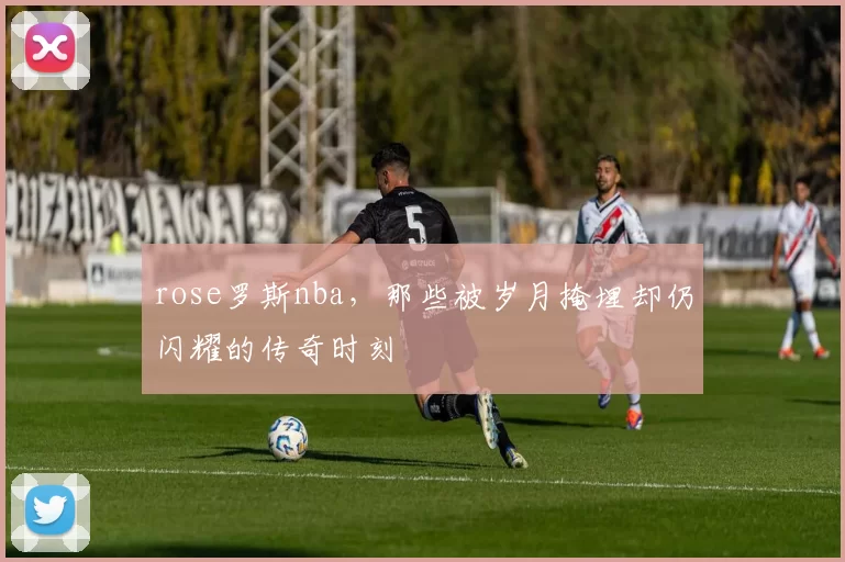 rose罗斯nba，那些被岁月掩埋却仍闪耀的传奇时刻