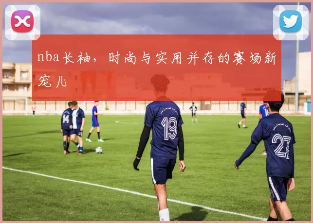 nba长袖，时尚与实用并存的赛场新宠儿