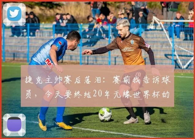 捷克主帅赛后落泪：赛前我告诉球员，今天要终结20年无缘世界杯的噩梦