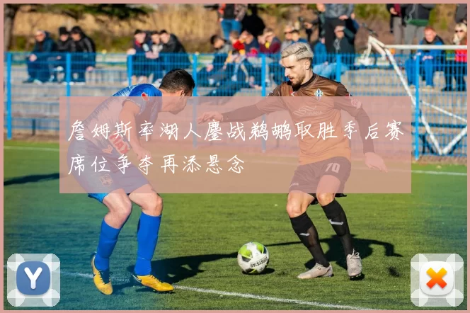 詹姆斯率湖人鏖战鹈鹕取胜季后赛席位争夺再添悬念