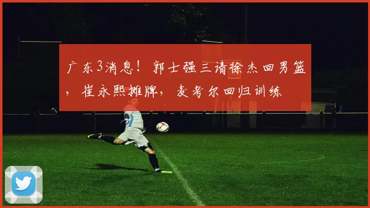 广东3消息！郭士强三请徐杰回男篮，崔永熙摊牌，麦考尔回归训练