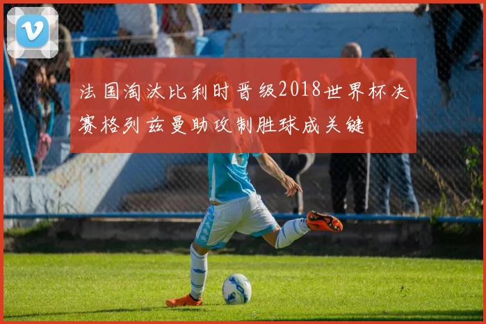 法国淘汰比利时晋级2018世界杯决赛格列兹曼助攻制胜球成关键
