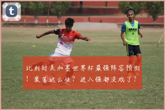比利时美加墨世界杯最强阵容预测！衰落这么快？进八强都没戏了？