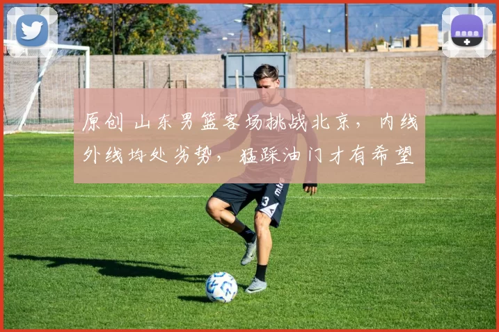 原创 山东男篮客场挑战北京，内线外线均处劣势，猛踩油门才有希望爆冷