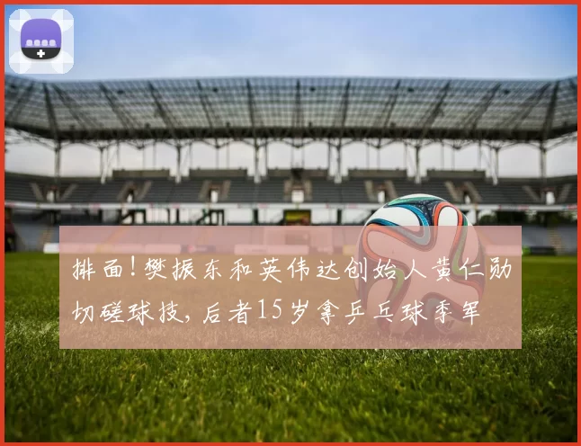 排面!樊振东和英伟达创始人黄仁勋切磋球技,后者15岁拿乒乓球季军