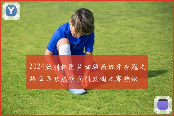 2024欧洲杯图片回顾西班牙夺冠之路亚马尔成焦点引发淘汰赛热议