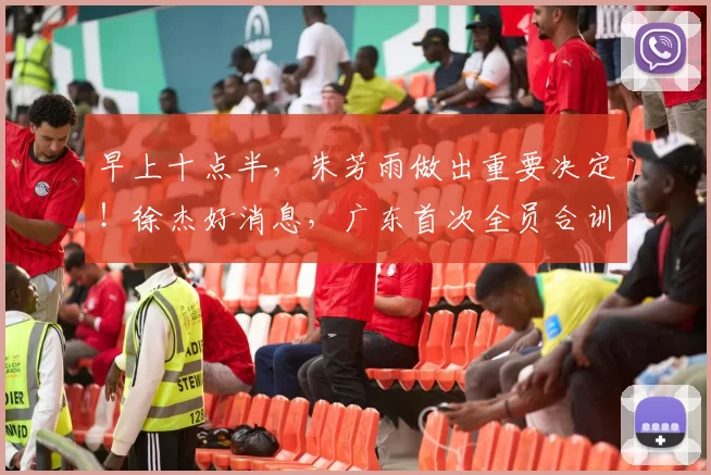 早上十点半，朱芳雨做出重要决定！徐杰好消息，广东首次全员合训