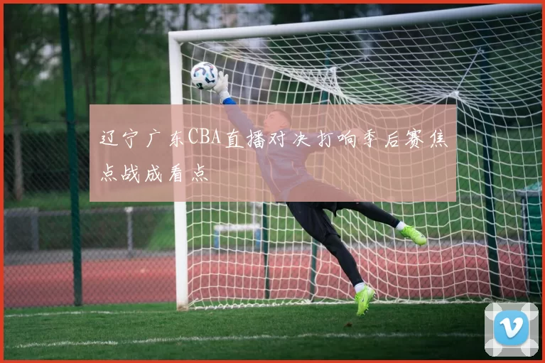 辽宁广东CBA直播对决打响季后赛焦点战成看点