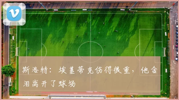 斯洛特：埃基蒂克伤得很重，他含泪离开了球场