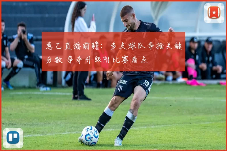 意乙直播前瞻：多支球队争抢关键分数 争夺升级附比赛看点
