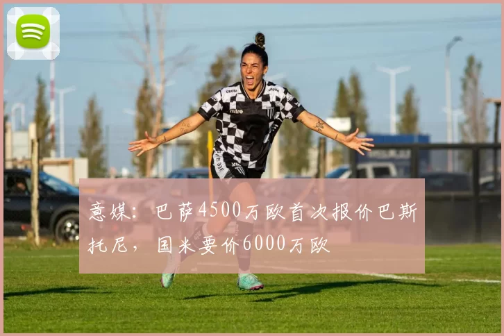 意媒：巴萨4500万欧首次报价巴斯托尼，国米要价6000万欧