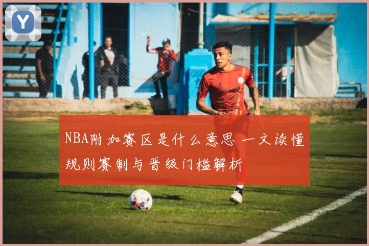 NBA附加赛区是什么意思 一文读懂规则赛制与晋级门槛解析