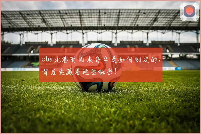 cba比赛时间表每年是如何制定的，背后竟藏着这些秘密！