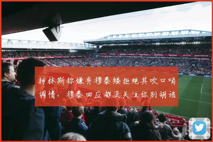 柯林斯称嫌弃穆泰矮拒绝其吹口哨调情，穆泰回应都没关注你别胡诌