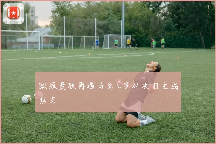 欧冠曼联再遇马竞 C罗对决旧主成焦点