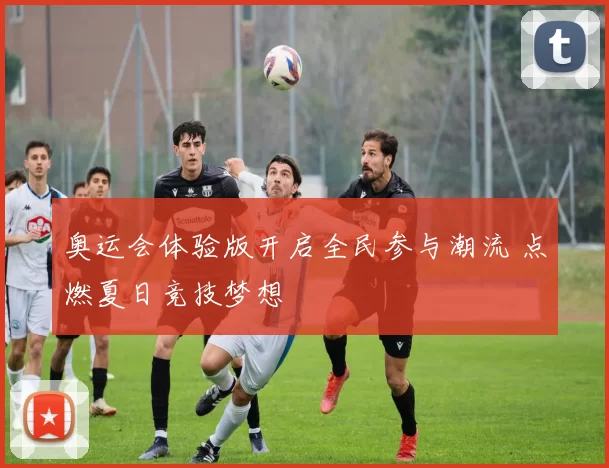 奥运会体验版开启全民参与潮流 点燃夏日竞技梦想