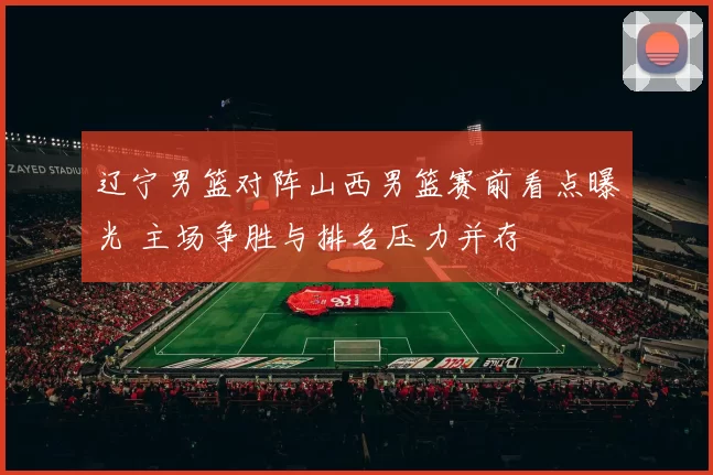 辽宁男篮对阵山西男篮赛前看点曝光 主场争胜与排名压力并存