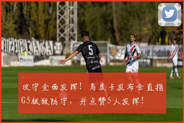 攻守全面发挥！乌度卡发布会直指G5极致防守，并点赞5人发挥！