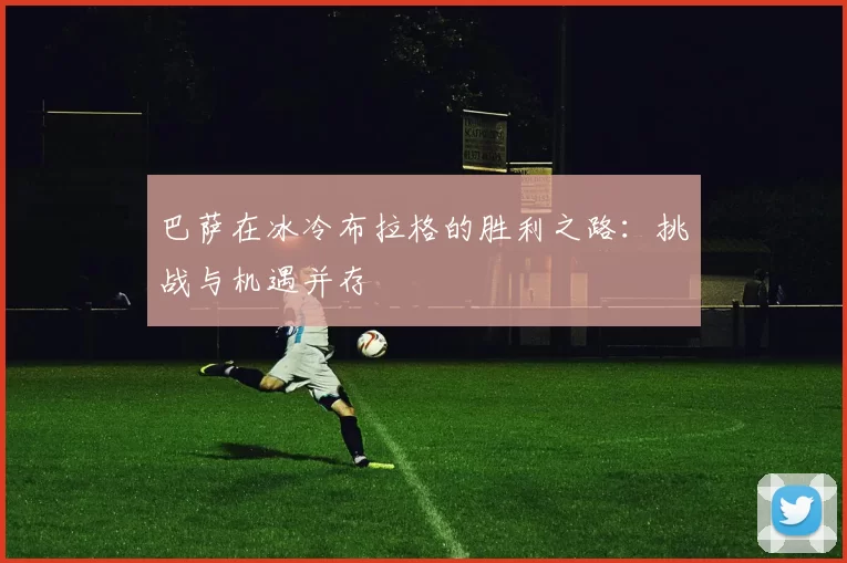 巴萨在冰冷布拉格的胜利之路:挑战与机遇并存