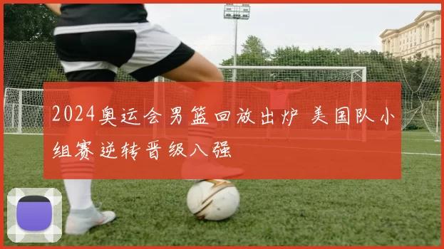 2024奥运会男篮回放出炉 美国队小组赛逆转晋级八强