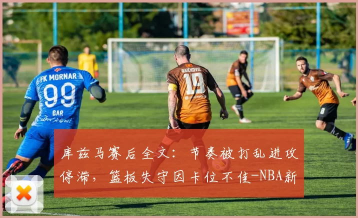 库兹马赛后全文：节奏被打乱进攻停滞，篮板失守因卡位不佳-NBA新闻