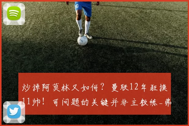 炒掉阿莫林又如何?曼联12年狂换11帅!可问题的关键并非主教练_弗格森_葡萄牙体育_欧联