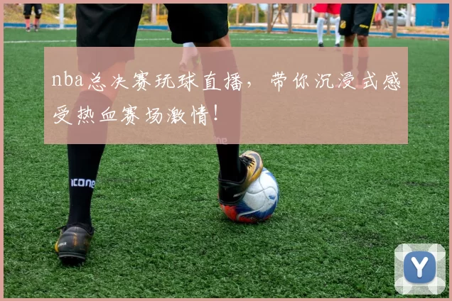 nba总决赛玩球直播，带你沉浸式感受热血赛场激情！