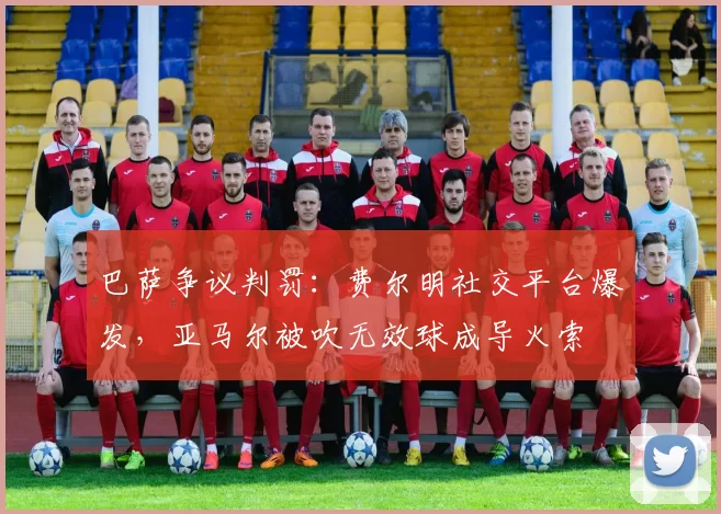 巴萨争议判罚:费尔明社交平台爆发,亚马尔被吹无效球成导火索