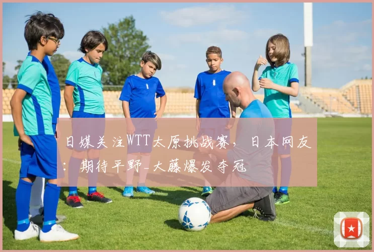 日媒关注WTT太原挑战赛，日本网友：期待平野_大藤爆发夺冠