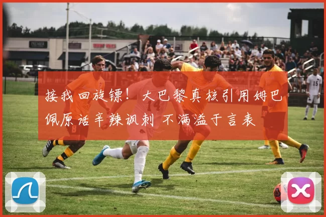 接我回旋镖！大巴黎真核引用姆巴佩原话辛辣讽刺 不满溢于言表