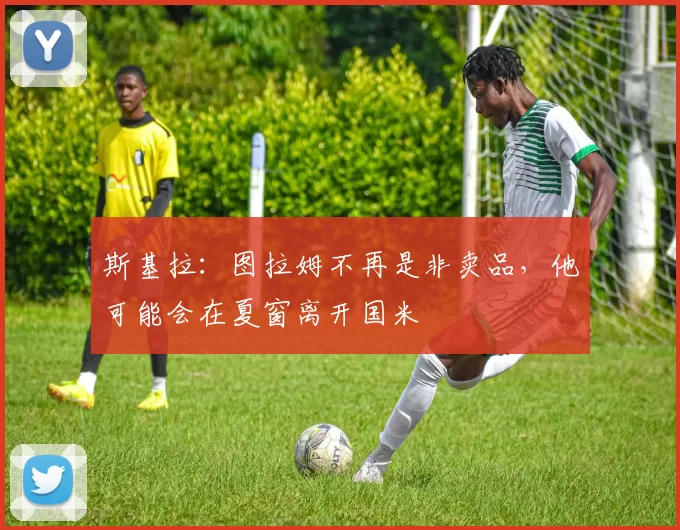 斯基拉：图拉姆不再是非卖品，他可能会在夏窗离开国米