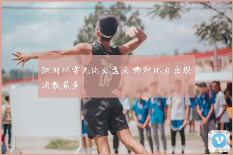 欧洲杯常见比分盘点 哪种比分出现次数最多