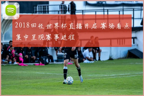2018田径世界杯直播开启 赛场看点集中呈现赛事进程