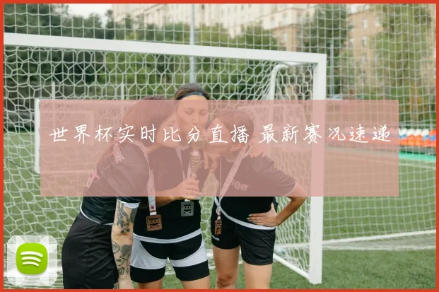 世界杯实时比分直播 最新赛况速递