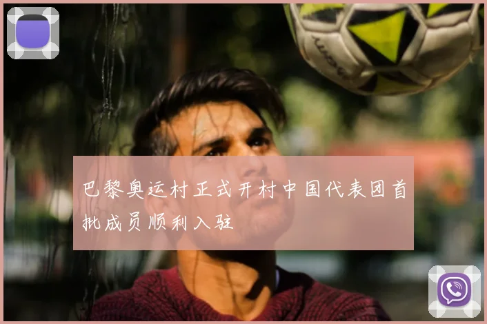 巴黎奥运村正式开村中国代表团首批成员顺利入驻