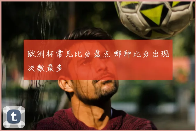 欧洲杯常见比分盘点 哪种比分出现次数最多